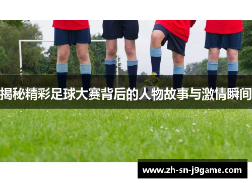 揭秘精彩足球大赛背后的人物故事与激情瞬间