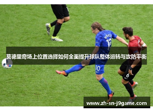 莫德里奇场上位置选择如何全面提升球队整体运转与攻防平衡