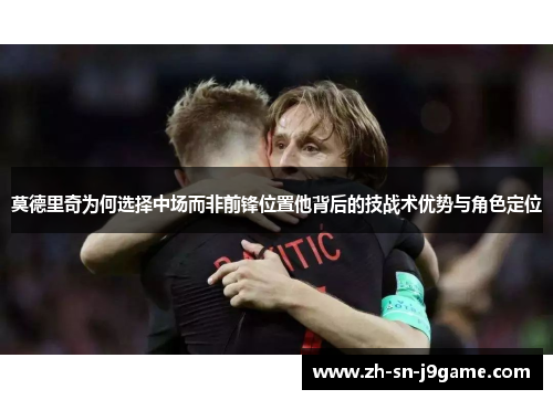 莫德里奇为何选择中场而非前锋位置他背后的技战术优势与角色定位 莫德里奇为何选择中场而非前锋位置他背后的技战术优势与角色定位