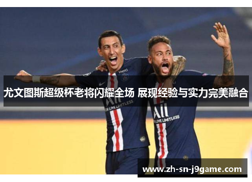 尤文图斯超级杯老将闪耀全场 展现经验与实力完美融合 尤文图斯超级杯老将闪耀全场 展现经验与实力完美融合