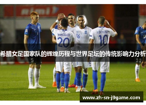 希腊女足国家队的辉煌历程与世界足坛的传统影响力分析 希腊女足国家队的辉煌历程与世界足坛的传统影响力分析