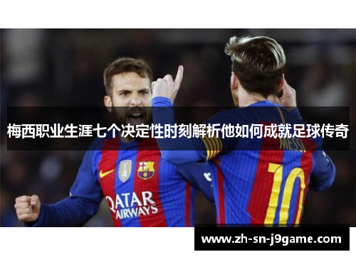 梅西职业生涯七个决定性时刻解析他如何成就足球传奇 梅西职业生涯七个决定性时刻解析他如何成就足球传奇