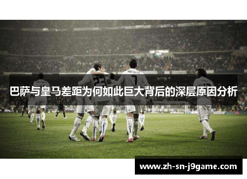 巴萨与皇马差距为何如此巨大背后的深层原因分析