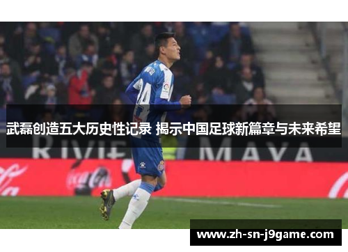 武磊创造五大历史性记录 揭示中国足球新篇章与未来希望