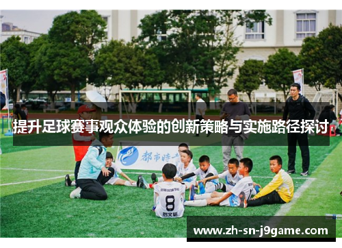 提升足球赛事观众体验的创新策略与实施路径探讨