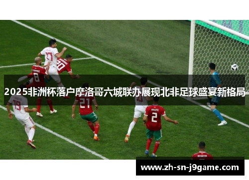 2025非洲杯落户摩洛哥六城联办展现北非足球盛宴新格局