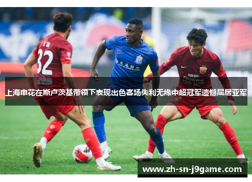 上海申花在斯卢茨基带领下表现出色客场失利无缘中超冠军遗憾屈居亚军
