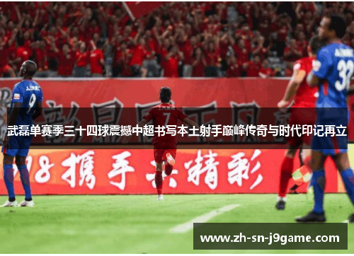 武磊单赛季三十四球震撼中超书写本土射手巅峰传奇与时代印记再立