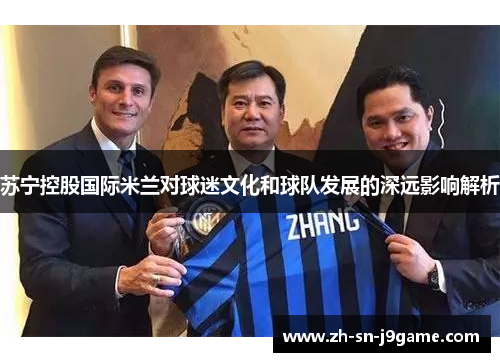 苏宁控股国际米兰对球迷文化和球队发展的深远影响解析 苏宁控股国际米兰对球迷文化和球队发展的深远影响解析